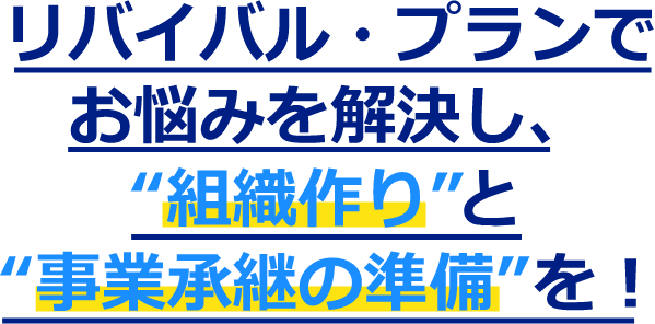 リバイバル・プランでお悩むを解決し、”組織づくり”と”事業承継の準備”を！